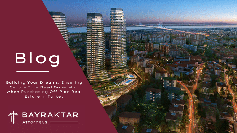 Building Your Dreams: Ensuring Secure Title Deed Ownership When Purchasing Off-Plan Real Estate in Turkey