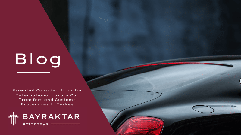 Essential Considerations for International Luxury Car Transfers and Customs Procedures to Turkey: Insights by Bayraktar Attorneys